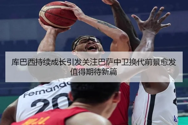 库巴西持续成长引发关注巴萨中卫换代前景愈发值得期待新篇