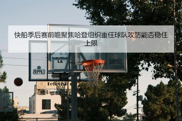 快船季后赛前瞻聚焦哈登组织重任球队攻防能否稳住上限
