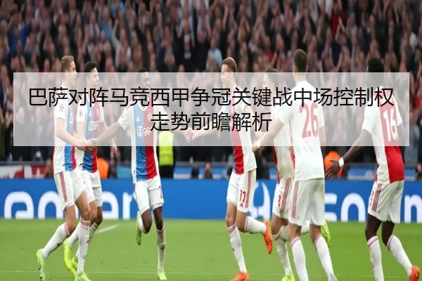 巴萨对阵马竞西甲争冠关键战中场控制权走势前瞻解析