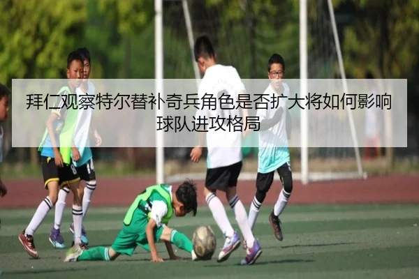 拜仁观察特尔替补奇兵角色是否扩大将如何影响球队进攻格局
