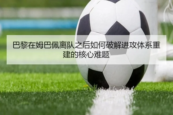 巴黎在姆巴佩离队之后如何破解进攻体系重建的核心难题