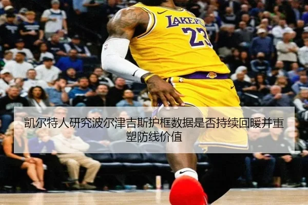 凯尔特人研究波尔津吉斯护框数据是否持续回暖并重塑防线价值