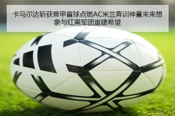 卡马尔达斩获意甲首球点燃AC米兰青训神童未来想象与红黑军团重建希望