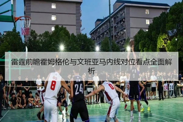 雷霆前瞻霍姆格伦与文班亚马内线对位看点全面解析