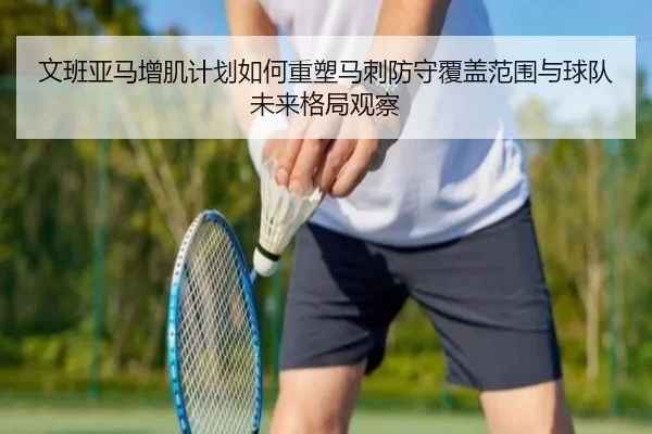 文班亚马增肌计划如何重塑马刺防守覆盖范围与球队未来格局观察
