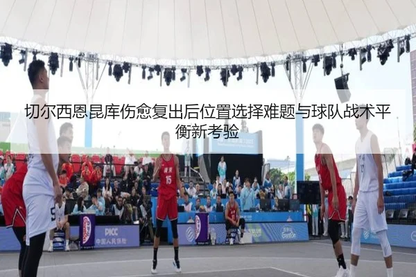 切尔西恩昆库伤愈复出后位置选择难题与球队战术平衡新考验