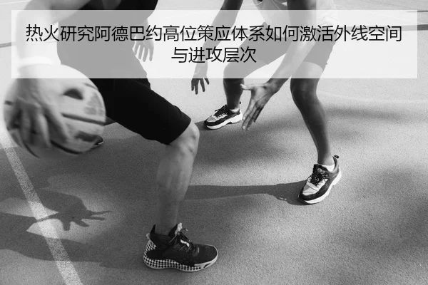 热火研究阿德巴约高位策应体系如何激活外线空间与进攻层次