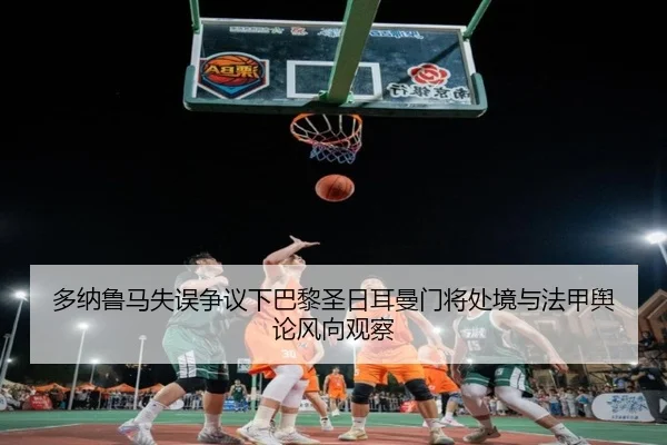 多纳鲁马失误争议下巴黎圣日耳曼门将处境与法甲舆论风向观察