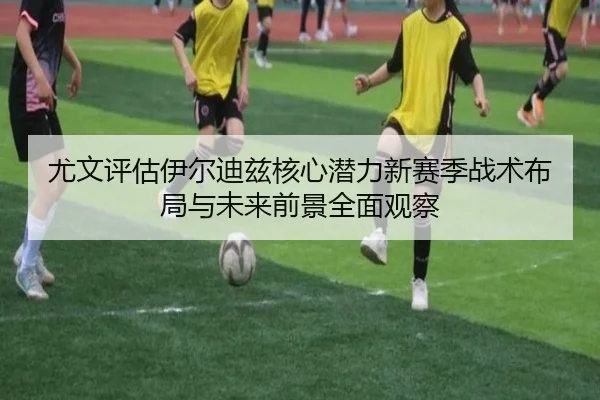 尤文评估伊尔迪兹核心潜力新赛季战术布局与未来前景全面观察