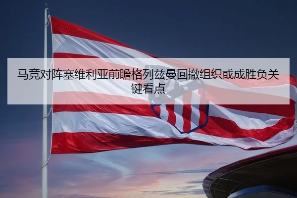 马竞对阵塞维利亚前瞻格列兹曼回撤组织或成胜负关键看点