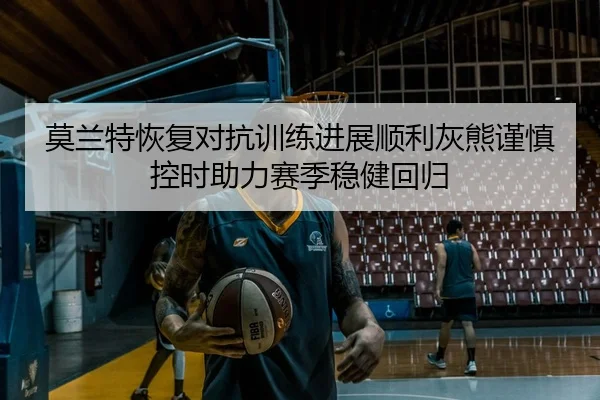 莫兰特恢复对抗训练进展顺利灰熊谨慎控时助力赛季稳健回归