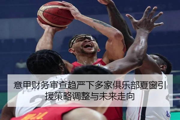 意甲财务审查趋严下多家俱乐部夏窗引援策略调整与未来走向